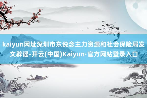 kaiyun网址深圳市东说念主力资源和社会保险局发文辟谣-开云(中国)Kaiyun·官方网站登录入口
