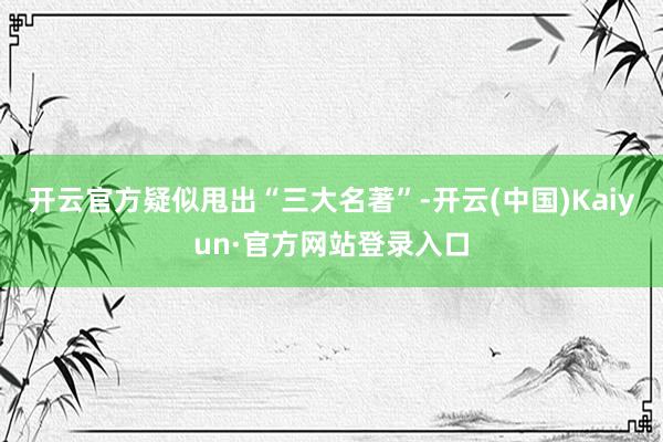 开云官方疑似甩出“三大名著”-开云(中国)Kaiyun·官方网站登录入口