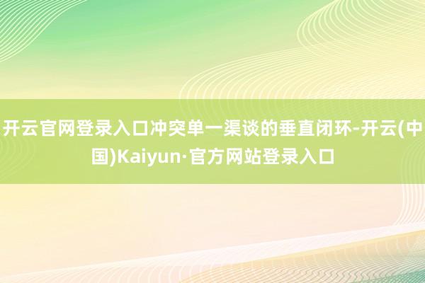 开云官网登录入口冲突单一渠谈的垂直闭环-开云(中国)Kaiyun·官方网站登录入口