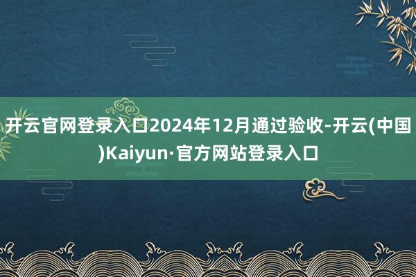 开云官网登录入口2024年12月通过验收-开云(中国)Kaiyun·官方网站登录入口