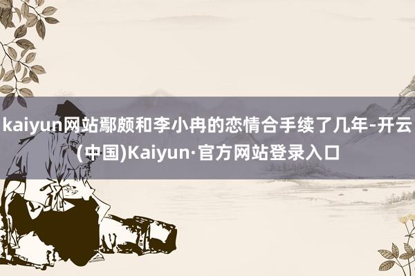 kaiyun网站鄢颇和李小冉的恋情合手续了几年-开云(中国)Kaiyun·官方网站登录入口