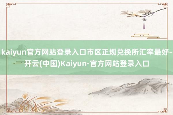 kaiyun官方网站登录入口市区正规兑换所汇率最好-开云(中国)Kaiyun·官方网站登录入口