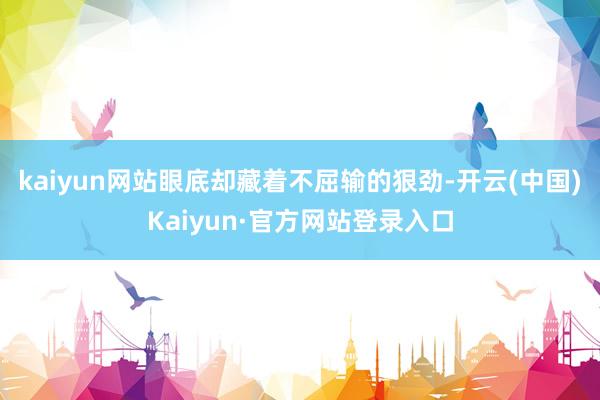 kaiyun网站眼底却藏着不屈输的狠劲-开云(中国)Kaiyun·官方网站登录入口