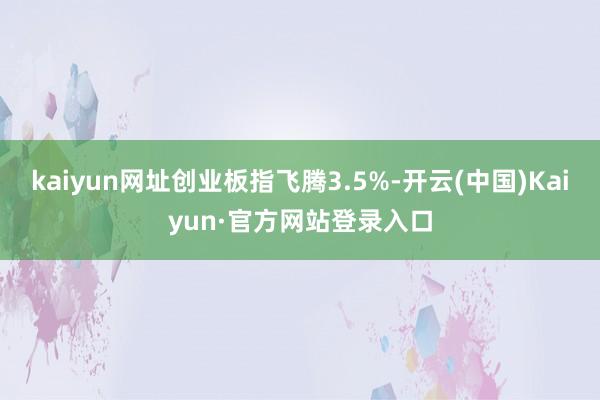 kaiyun网址创业板指飞腾3.5%-开云(中国)Kaiyun·官方网站登录入口