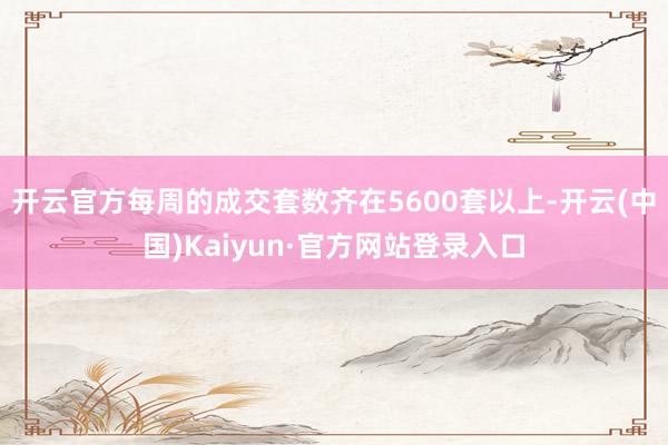 开云官方每周的成交套数齐在5600套以上-开云(中国)Kaiyun·官方网站登录入口