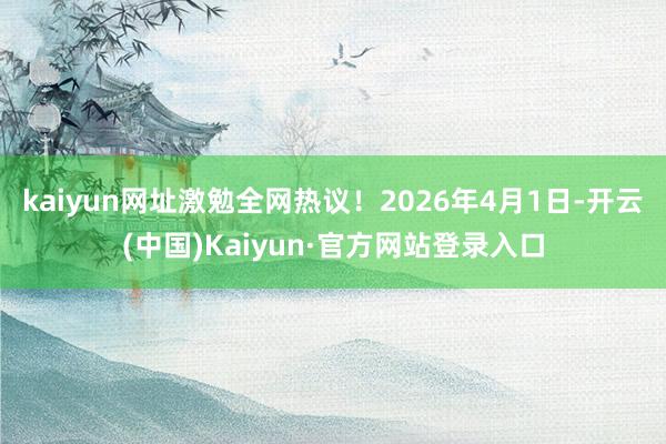 kaiyun网址激勉全网热议！2026年4月1日-开云(中国)Kaiyun·官方网站登录入口