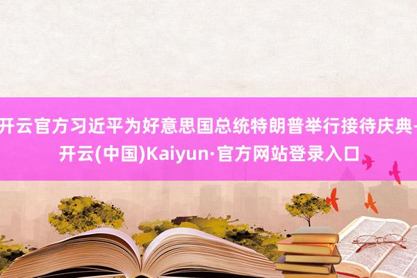 开云官方习近平为好意思国总统特朗普举行接待庆典-开云(中国)Kaiyun·官方网站登录入口