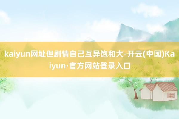 kaiyun网址但剧情自己互异饱和大-开云(中国)Kaiyun·官方网站登录入口