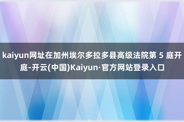 kaiyun网址在加州埃尔多拉多县高级法院第 5 庭开庭-开云(中国)Kaiyun·官方网站登录入口