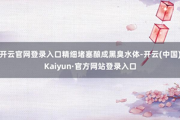 开云官网登录入口精细堵塞酿成黑臭水体-开云(中国)Kaiyun·官方网站登录入口