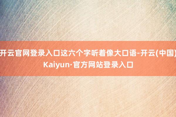 开云官网登录入口这六个字听着像大口语-开云(中国)Kaiyun·官方网站登录入口
