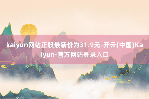 kaiyun网站正股最新价为31.9元-开云(中国)Kaiyun·官方网站登录入口