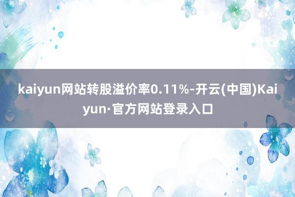 kaiyun网站转股溢价率0.11%-开云(中国)Kaiyun·官方网站登录入口