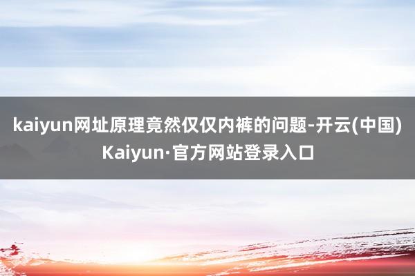 kaiyun网址原理竟然仅仅内裤的问题-开云(中国)Kaiyun·官方网站登录入口