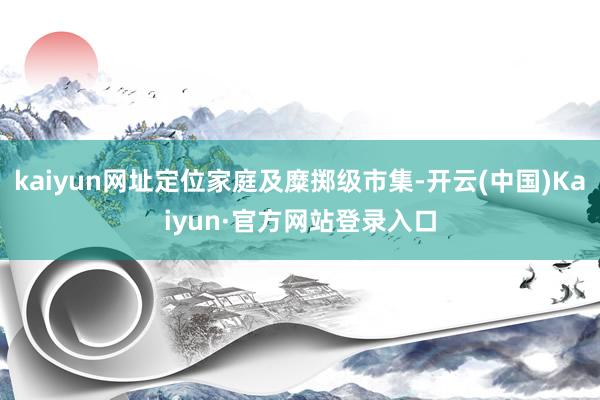 kaiyun网址定位家庭及糜掷级市集-开云(中国)Kaiyun·官方网站登录入口