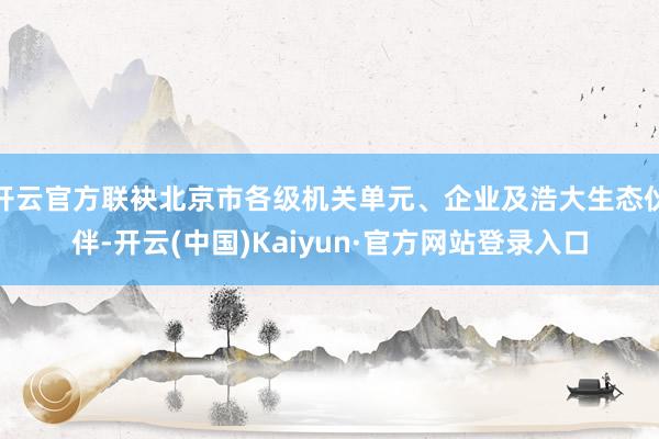 开云官方联袂北京市各级机关单元、企业及浩大生态伙伴-开云(中国)Kaiyun·官方网站登录入口
