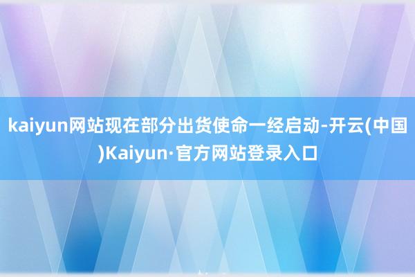 kaiyun网站现在部分出货使命一经启动-开云(中国)Kaiyun·官方网站登录入口