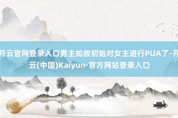 开云官网登录入口男主如故初始对女主进行PUA了-开云(中国)Kaiyun·官方网站登录入口
