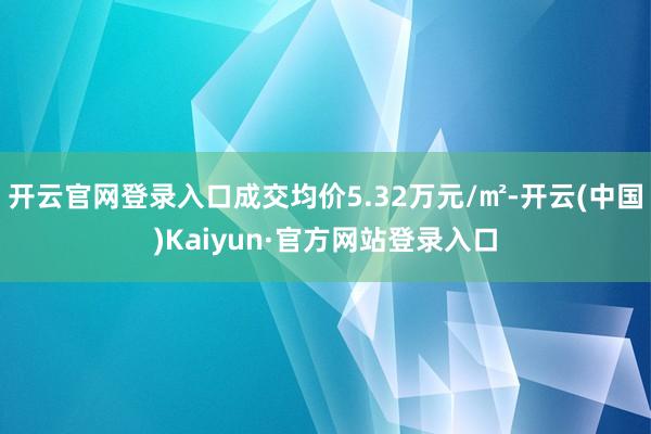 开云官网登录入口成交均价5.32万元/㎡-开云(中国)Kaiyun·官方网站登录入口