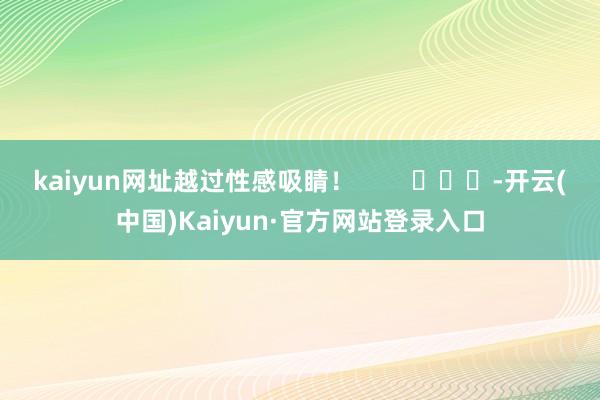 kaiyun网址越过性感吸睛！        			-开云(中国)Kaiyun·官方网站登录入口
