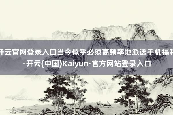 开云官网登录入口当今似乎必须高频率地派送手机福利-开云(中国)Kaiyun·官方网站登录入口
