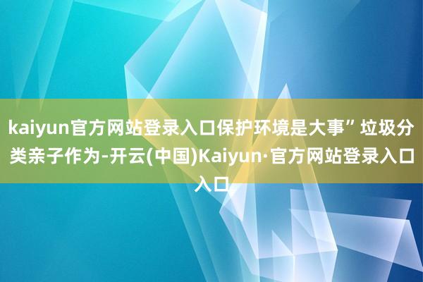 kaiyun官方网站登录入口保护环境是大事”垃圾分类亲子作为-开云(中国)Kaiyun·官方网站登录入口