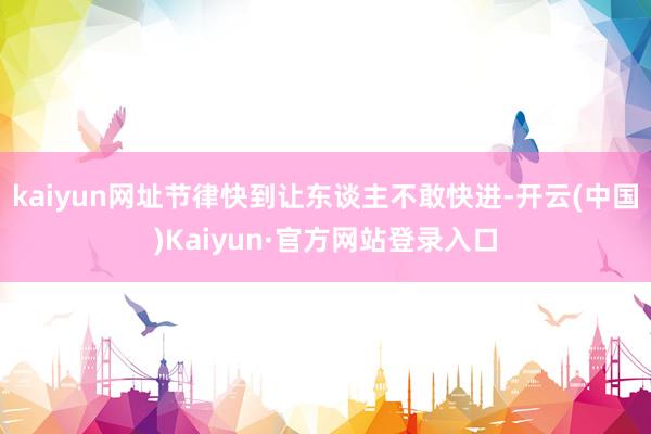 kaiyun网址节律快到让东谈主不敢快进-开云(中国)Kaiyun·官方网站登录入口