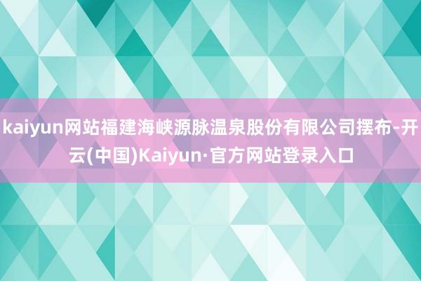 kaiyun网站福建海峡源脉温泉股份有限公司摆布-开云(中国)Kaiyun·官方网站登录入口
