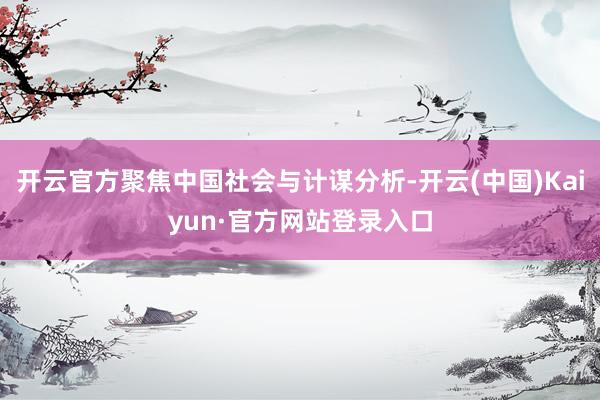 开云官方聚焦中国社会与计谋分析-开云(中国)Kaiyun·官方网站登录入口