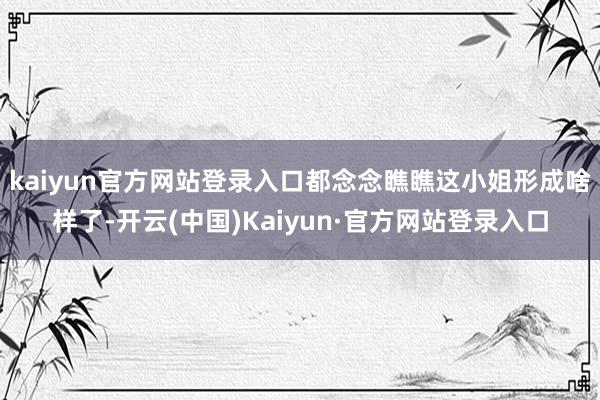 kaiyun官方网站登录入口都念念瞧瞧这小姐形成啥样了-开云(中国)Kaiyun·官方网站登录入口