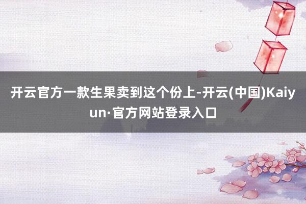 开云官方一款生果卖到这个份上-开云(中国)Kaiyun·官方网站登录入口