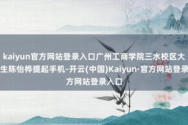 kaiyun官方网站登录入口广州工商学院三水校区大二学生陈怡桦提起手机-开云(中国)Kaiyun·官方网站登录入口