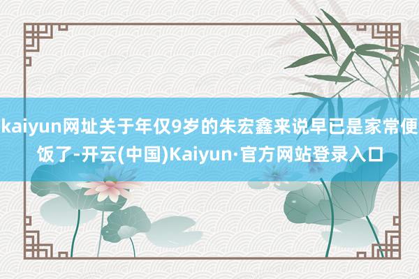 kaiyun网址关于年仅9岁的朱宏鑫来说早已是家常便饭了-开云(中国)Kaiyun·官方网站登录入口