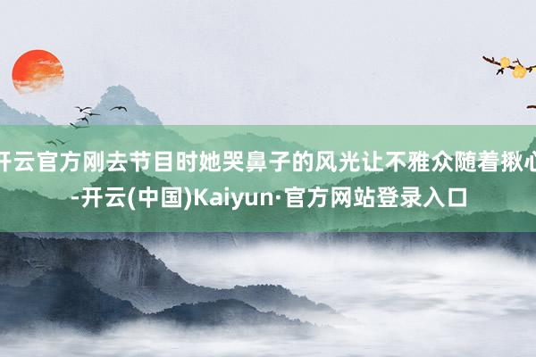 开云官方刚去节目时她哭鼻子的风光让不雅众随着揪心-开云(中国)Kaiyun·官方网站登录入口