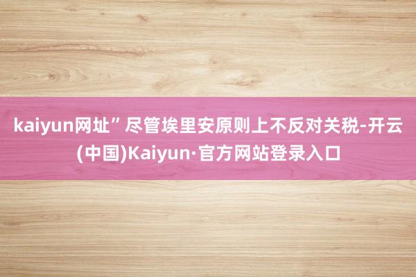 kaiyun网址”　　尽管埃里安原则上不反对关税-开云(中国)Kaiyun·官方网站登录入口