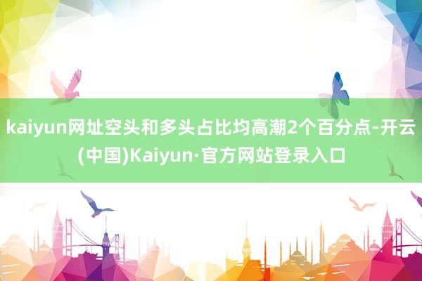 kaiyun网址空头和多头占比均高潮2个百分点-开云(中国)Kaiyun·官方网站登录入口