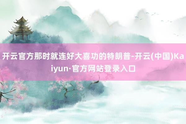 开云官方那时就连好大喜功的特朗普-开云(中国)Kaiyun·官方网站登录入口