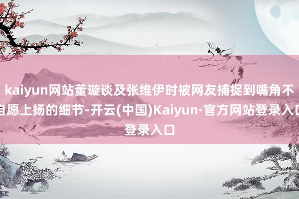 kaiyun网站董璇谈及张维伊时被网友捕捉到嘴角不自愿上扬的细节-开云(中国)Kaiyun·官方网站登录入口
