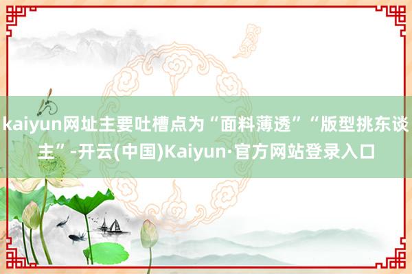 kaiyun网址主要吐槽点为“面料薄透”“版型挑东谈主”-开云(中国)Kaiyun·官方网站登录入口