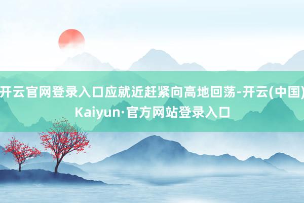 开云官网登录入口应就近赶紧向高地回荡-开云(中国)Kaiyun·官方网站登录入口