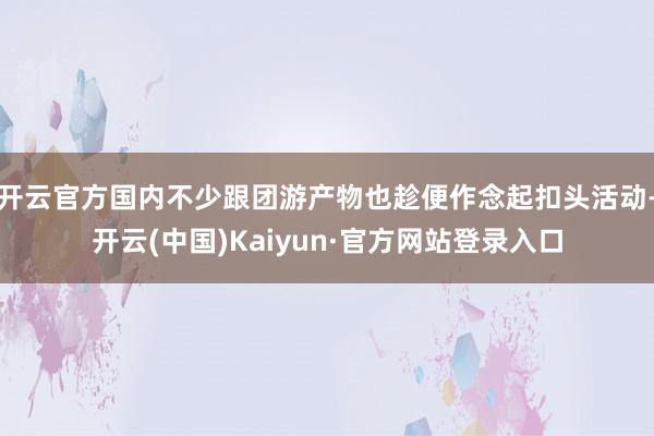 开云官方国内不少跟团游产物也趁便作念起扣头活动-开云(中国)Kaiyun·官方网站登录入口