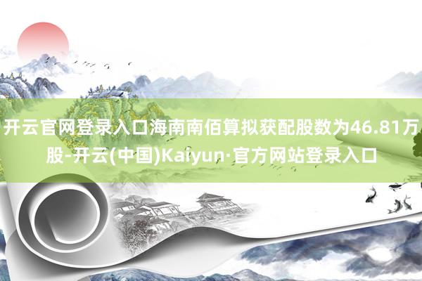 开云官网登录入口海南南佰算拟获配股数为46.81万股-开云(中国)Kaiyun·官方网站登录入口