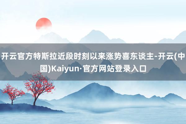 开云官方特斯拉近段时刻以来涨势喜东谈主-开云(中国)Kaiyun·官方网站登录入口