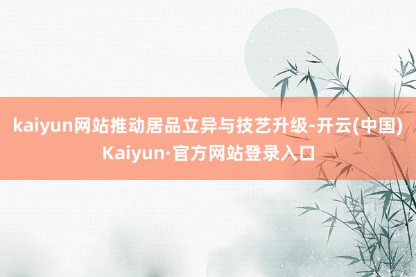 kaiyun网站推动居品立异与技艺升级-开云(中国)Kaiyun·官方网站登录入口