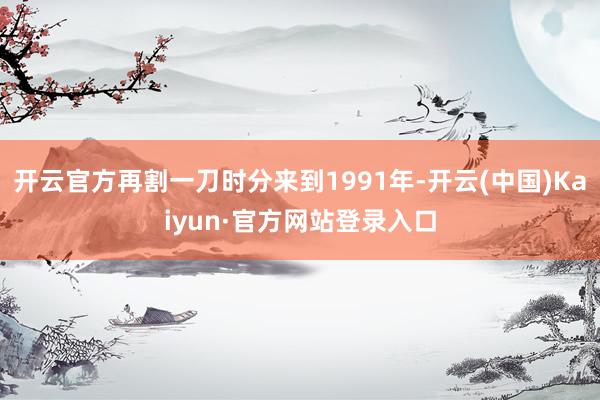 开云官方再割一刀时分来到1991年-开云(中国)Kaiyun·官方网站登录入口