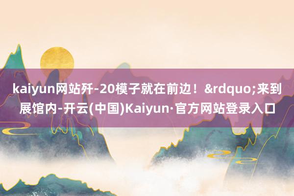 kaiyun网站歼-20模子就在前边！&rdquo;来到展馆内-开云(中国)Kaiyun·官方网站登录入口