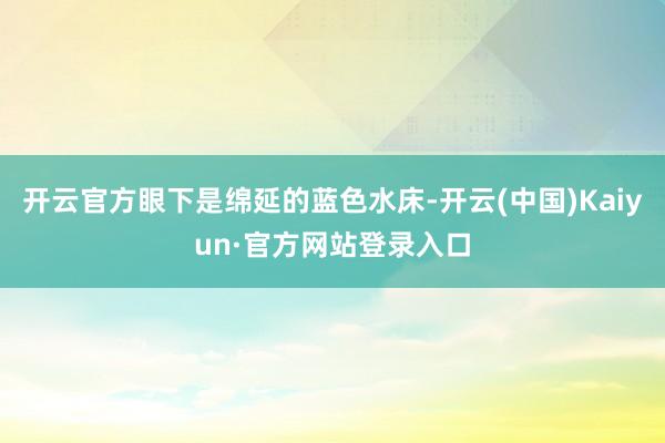 开云官方眼下是绵延的蓝色水床-开云(中国)Kaiyun·官方网站登录入口