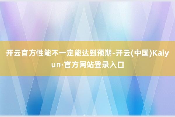 开云官方性能不一定能达到预期-开云(中国)Kaiyun·官方网站登录入口