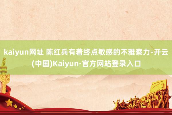 kaiyun网址 陈红兵有着终点敏感的不雅察力-开云(中国)Kaiyun·官方网站登录入口