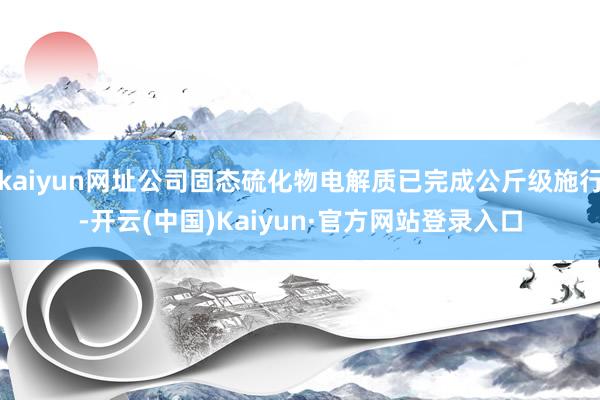 kaiyun网址公司固态硫化物电解质已完成公斤级施行-开云(中国)Kaiyun·官方网站登录入口